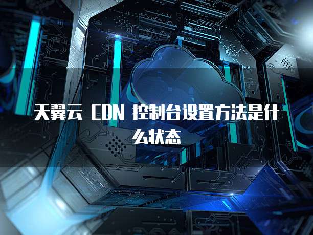 天翼云 CDN 控制台设置方法是什么状态
