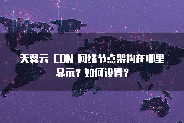 天翼云 CDN 网络节点架构在哪里显示?如何设置?