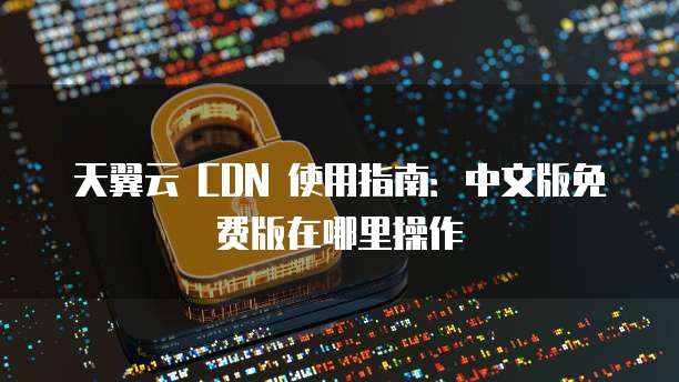天翼云 CDN 使用指南：中文版免费版在哪里操作