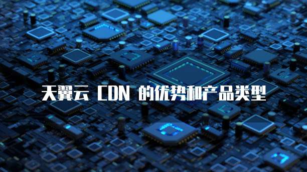 天翼云 CDN 的优势和产品类型