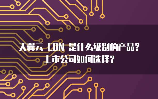 天翼云 CDN 是什么级别的产品?上市公司如何选择?