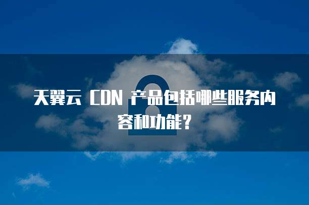 天翼云 CDN 产品包括哪些服务内容和功能?