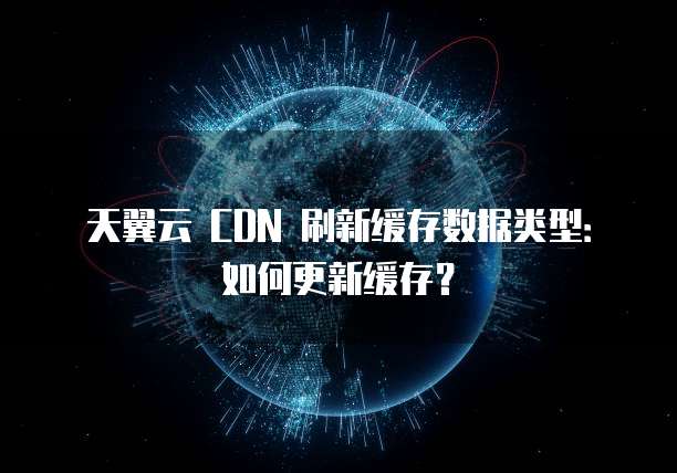 天翼云 CDN 刷新缓存数据类型：如何更新缓存？