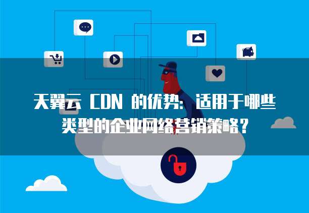 天翼云 CDN 的优势:适用于哪些类型的企业网络营销策略?