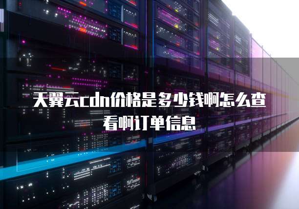 天翼云cdn价格是多少钱啊怎么查看啊订单信息