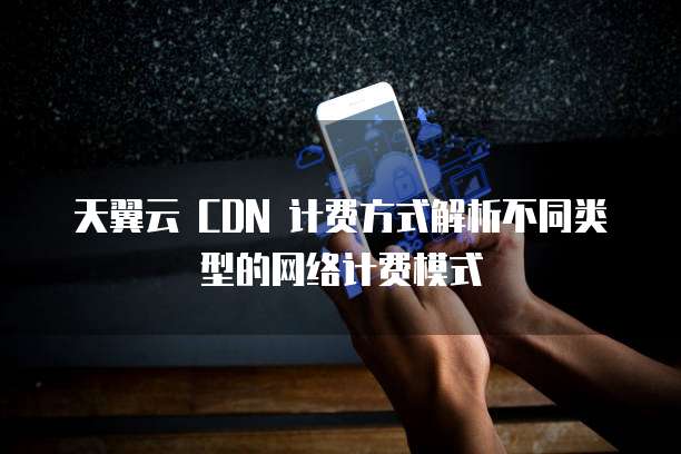 天翼云 CDN 计费方式解析不同类型的网络计费模式