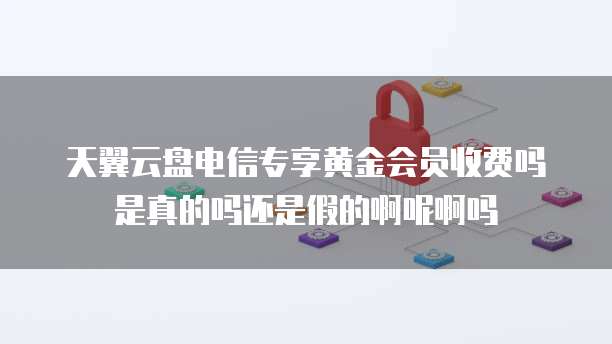 天翼云盘电信专享黄金会员收费吗是真的吗还是假的啊呢啊吗