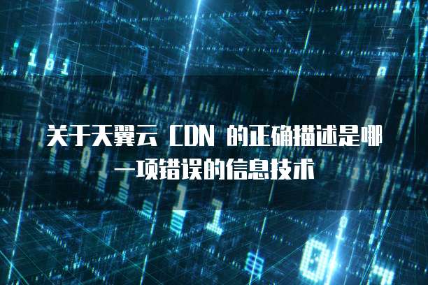 关于天翼云 CDN 的正确描述是哪一项错误的信息技术