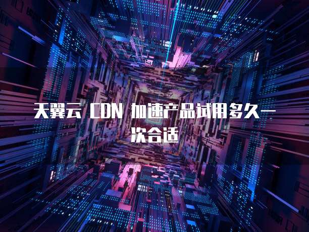 天翼云 CDN 加速产品试用多久一次合适