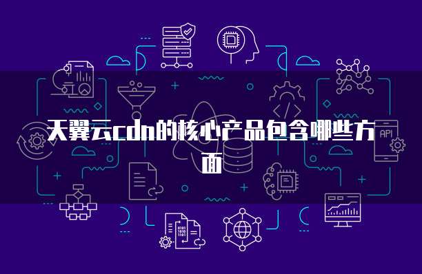 天翼云cdn的核心产品包含哪些方面