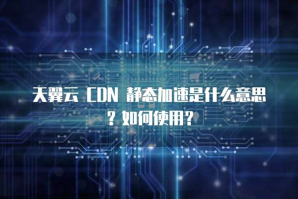 天翼云 CDN 静态加速是什么意思?如何使用?