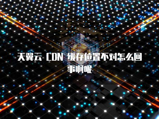 天翼云 CDN 缓存位置不对怎么回事啊呢