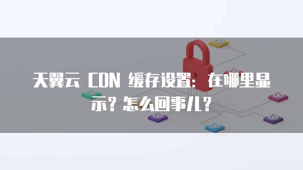 天翼云 CDN 缓存设置:在哪里显示?怎么回事儿?