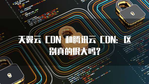 天翼云 CDN 和腾讯云 CDN:区别真的很大吗?