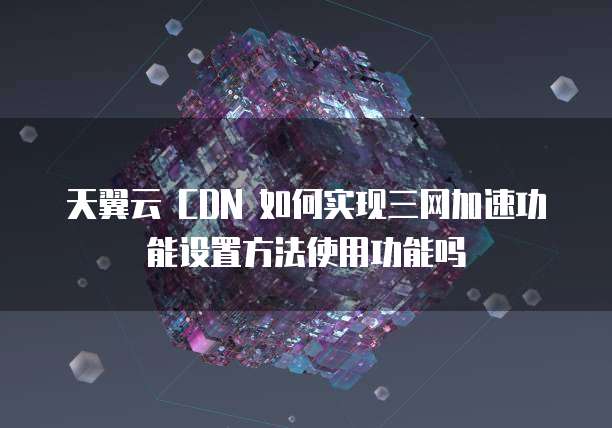 天翼云 CDN 如何实现三网加速功能设置方法使用功能吗