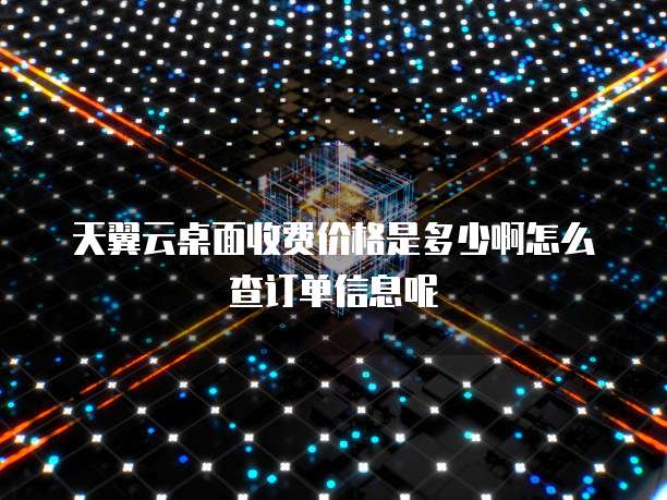 天翼云桌面收费价格是多少啊怎么查订单信息呢