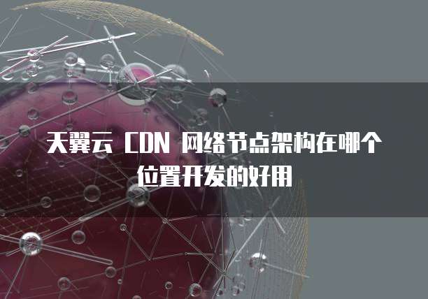 天翼云 CDN 网络节点架构在哪个位置开发的好用