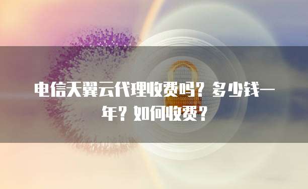 电信天翼云代理收费吗?多少钱一年?如何收费?