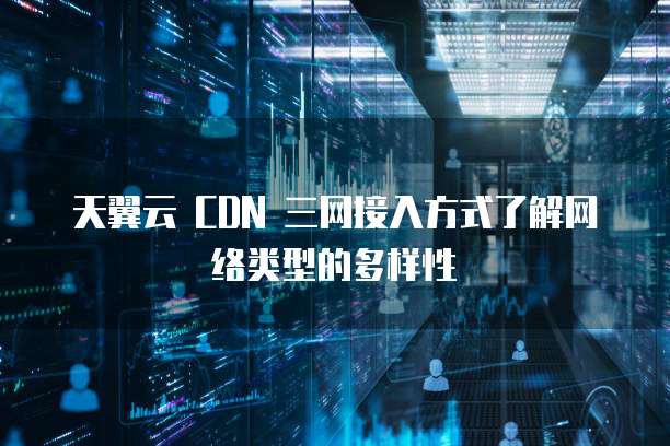 天翼云 CDN 三网接入方式了解网络类型的多样性