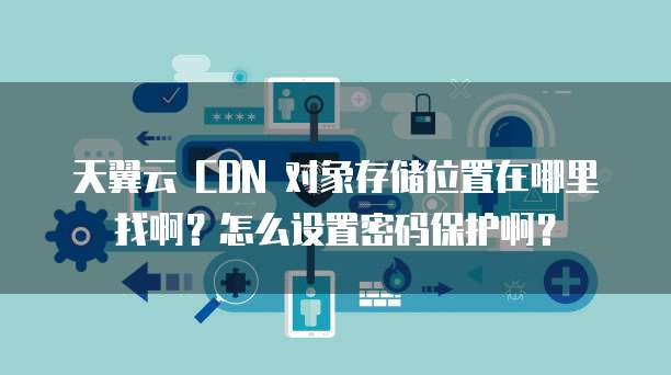 天翼云 CDN 对象存储位置在哪里找啊?怎么设置密码保护啊?