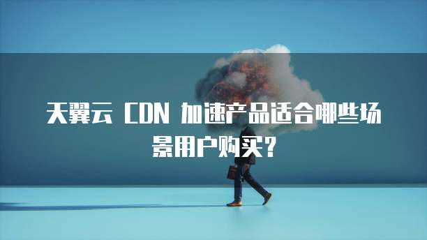 天翼云 CDN 加速产品适合哪些场景用户购买?