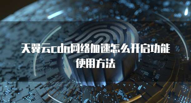 天翼云cdn网络加速怎么开启功能使用方法