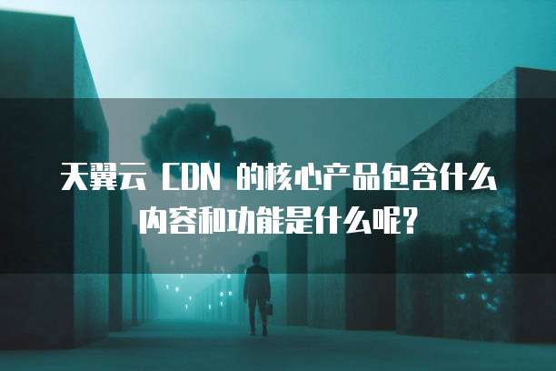 天翼云 CDN 的核心产品包含什么内容和功能是什么呢?