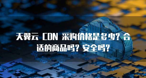 天翼云 CDN 采购价格是多少?合适的商品吗?安全吗?