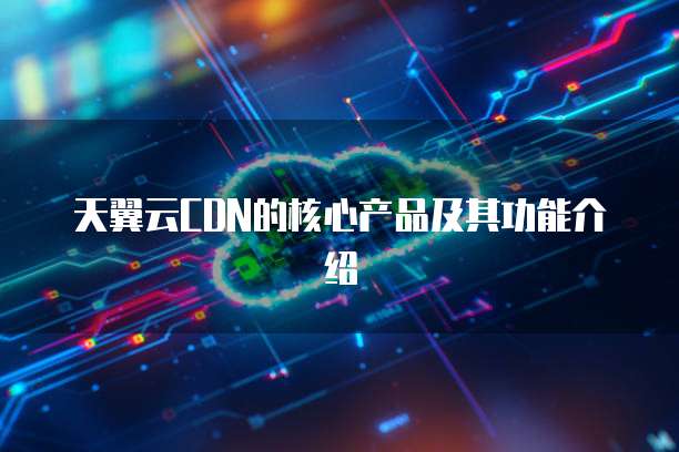 天翼云CDN的核心产品及其功能介绍