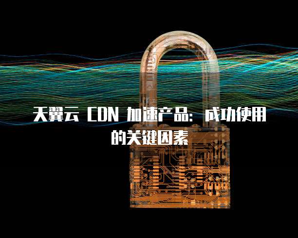 天翼云 CDN 加速产品:成功使用的关键因素