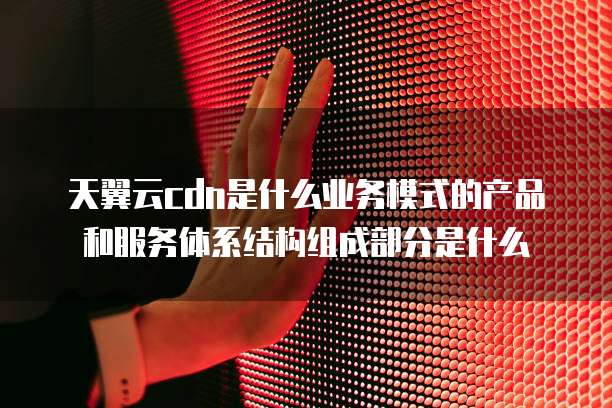 天翼云cdn是什么业务模式的产品和服务体系结构组成部分是什么