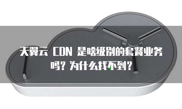 天翼云 CDN 是啥级别的套餐业务吗?为什么找不到?