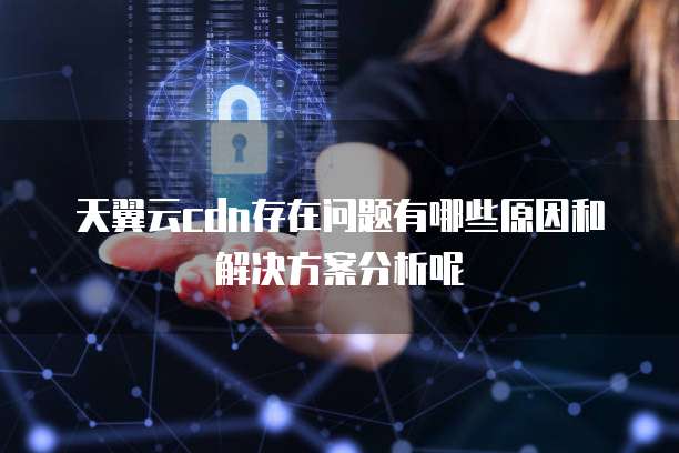 天翼云cdn存在问题有哪些原因和解决方案分析呢