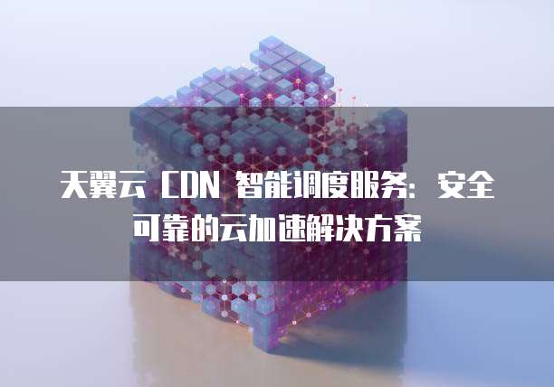 天翼云 CDN 智能调度服务:安全可靠的云加速解决方案