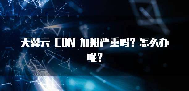 天翼云 CDN 加班严重吗?怎么办呢?