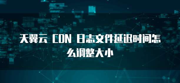天翼云 CDN 日志文件延迟时间怎么调整大小