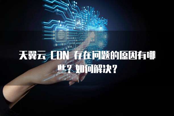 天翼云 CDN 存在问题的原因有哪些?如何解决?