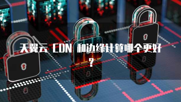 天翼云 CDN 和边缘计算哪个更好?