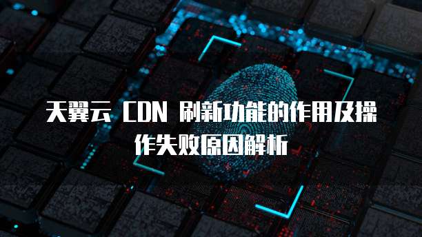 天翼云 CDN 刷新功能的作用及操作失败原因解析