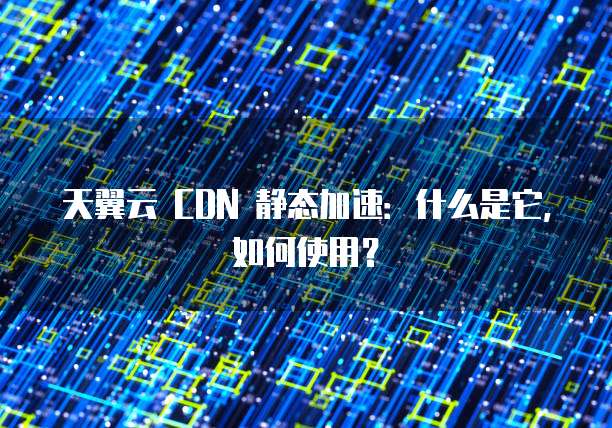 天翼云 CDN 静态加速:什么是它,如何使用?
