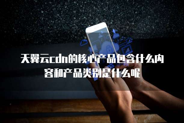 天翼云cdn的核心产品包含什么内容和产品类别是什么呢