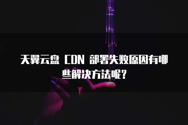 天翼云盘 CDN 部署失败原因有哪些解决方法呢?