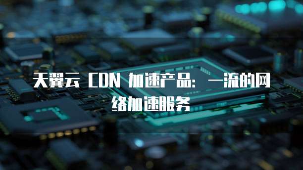 天翼云 CDN 加速产品:一流的网络加速服务