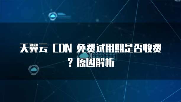 天翼云 CDN 免费试用期是否收费?原因解析