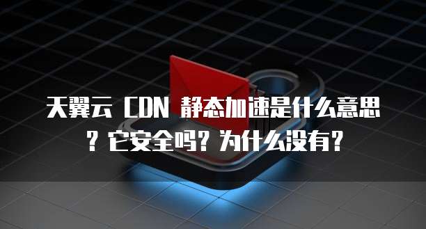 天翼云 CDN 静态加速是什么意思？它安全吗？为什么没有？