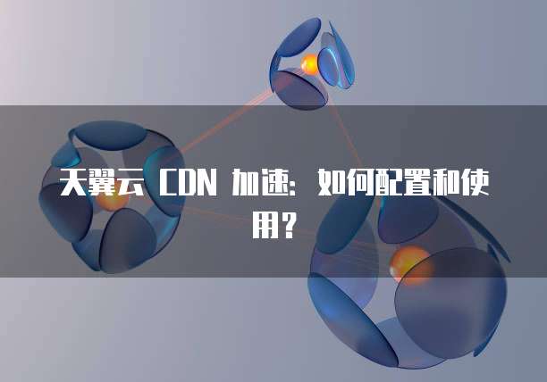天翼云 CDN 加速:如何配置和使用?