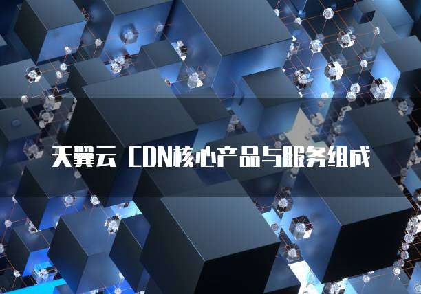 天翼云 CDN核心产品与服务组成