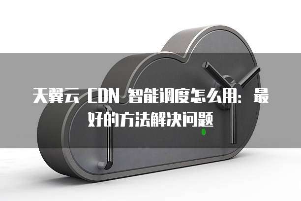 天翼云 CDN 智能调度怎么用:最好的方法解决问题