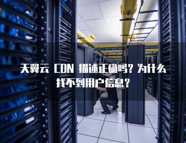 天翼云 CDN 描述正确吗？为什么找不到用户信息？
