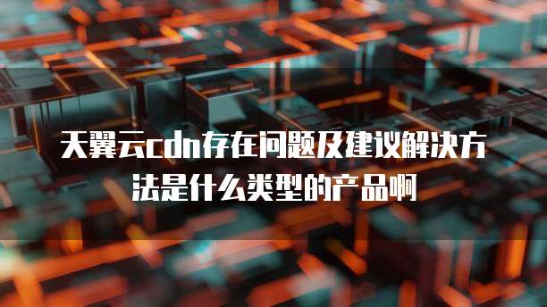 天翼云cdn存在问题及建议解决方法是什么类型的产品啊